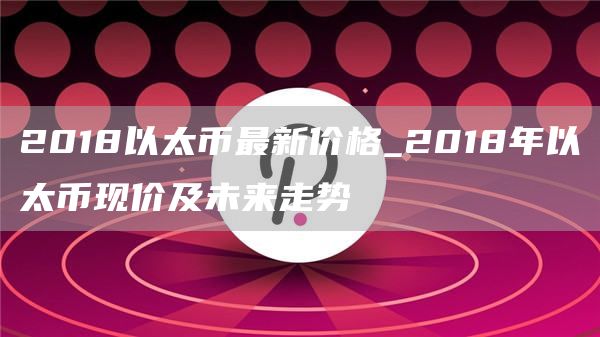 2018以太币最新价格_2018年以太币现价及未来走势
