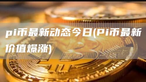 pi币最新动态今日 - Pi币最新价值爆涨