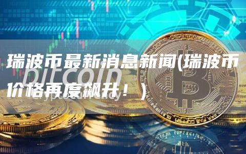 瑞波币最新消息新闻 - 瑞波币价格再度飙升！