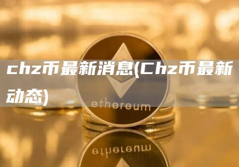 chz币最新消息 - Chz币最新动态