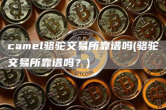 camel骆驼交易所靠谱吗 - 骆驼交易所靠谱吗？