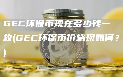 GEC环保币现在多少钱一枚 - GEC环保币价格现如何？