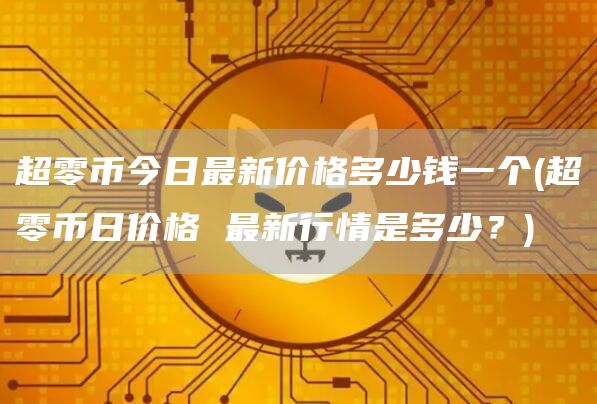 超零币今日最新价格多少钱一个 - 超零币日价格 最新行情是多少？