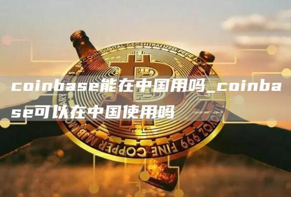coinbase能在中国用吗_coinbase可以在中国使用吗