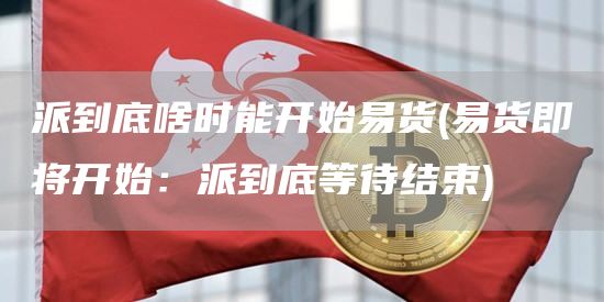 派到底啥时能开始易货 - 易货即将开始：派到底等待结束