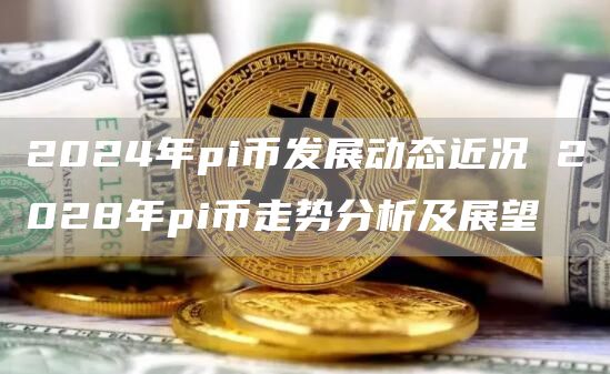 2024年pi币发展动态近况 2028年pi币走势分析及展望